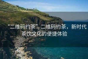 “二維碼約茶”二維碼約茶，新時代茶飲文化的便捷體驗