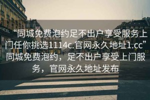 “同城免費(fèi)泡約足不出戶享受服務(wù)上門任你挑選1114c.官網(wǎng)永久地址1.cc”同城免費(fèi)泡約，足不出戶享受上門服務(wù)，官網(wǎng)永久地址發(fā)布