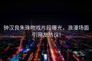 鐘漢良朱珠吻戲片段曝光，浪漫場面引網(wǎng)友熱議！