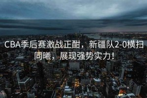 CBA季后賽激戰(zhàn)正酣，新疆隊(duì)2-0橫掃同曦，展現(xiàn)強(qiáng)勢實(shí)力！