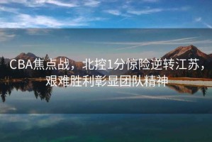 CBA焦點(diǎn)戰(zhàn)，北控1分驚險逆轉(zhuǎn)江蘇，艱難勝利彰顯團(tuán)隊精神