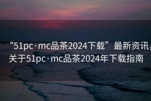 “51pc·mc品茶2024下載”最新資訊，關(guān)于51pc·mc品茶2024年下載指南