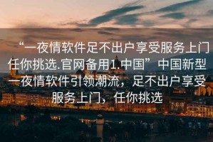 “一夜情軟件足不出戶享受服務上門任你挑選.官網(wǎng)備用1.中國”中國新型一夜情軟件引領潮流，足不出戶享受服務上門，任你挑選