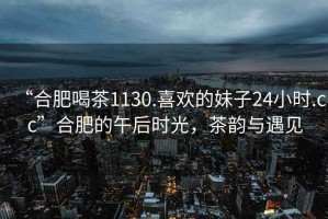 “合肥喝茶1130.喜歡的妹子24小時.cc”合肥的午后時光，茶韻與遇見
