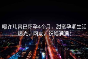 曝許瑋甯已懷孕4個(gè)月，甜蜜孕期生活曝光，網(wǎng)友，祝福滿滿！