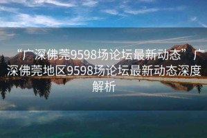 “廣深佛莞9598場(chǎng)論壇最新動(dòng)態(tài)”廣深佛莞地區(qū)9598場(chǎng)論壇最新動(dòng)態(tài)深度解析