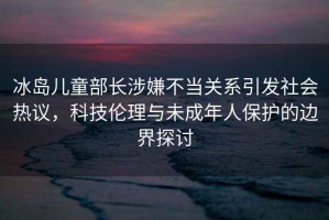 冰島兒童部長涉嫌不當關系引發(fā)社會熱議，科技倫理與未成年人保護的邊界探討