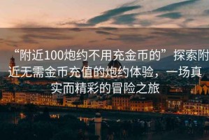 “附近100炮約不用充金幣的”探索附近無(wú)需金幣充值的炮約體驗(yàn)，一場(chǎng)真實(shí)而精彩的冒險(xiǎn)之旅