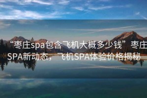 “棗莊spa包含飛機大概多少錢”棗莊SPA新動態(tài)，飛機SPA體驗價格揭秘