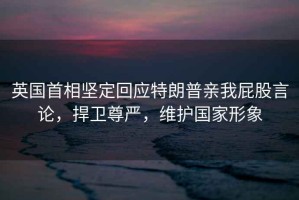 英國(guó)首相堅(jiān)定回應(yīng)特朗普親我屁股言論，捍衛(wèi)尊嚴(yán)，維護(hù)國(guó)家形象