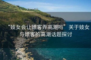 “妓女會讓嫖客弄高潮嗎”關于妓女與嫖客的高潮話題探討
