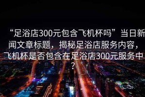 “足浴店300元包含飛機杯嗎”當日新聞文章標題，揭秘足浴店服務(wù)內(nèi)容，飛機杯是否包含在足浴店300元服務(wù)中？