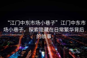 “江門中東市場小巷子”江門中東市場小巷子，探索隱藏在日常繁華背后的故事