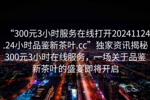 “300元3小時(shí)服務(wù)在線打開(kāi)20241124.24小時(shí)品鑒新茶葉.cc”獨(dú)家資訊揭秘300元3小時(shí)在線服務(wù)，一場(chǎng)關(guān)于品鑒新茶葉的盛宴即將開(kāi)啟