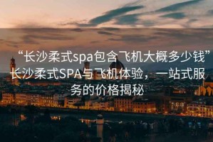 “長沙柔式spa包含飛機(jī)大概多少錢”長沙柔式SPA與飛機(jī)體驗(yàn)，一站式服務(wù)的價(jià)格揭秘