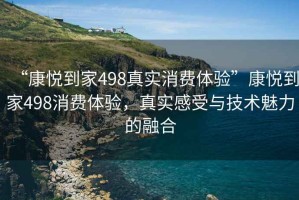 “康悅到家498真實(shí)消費(fèi)體驗(yàn)”康悅到家498消費(fèi)體驗(yàn)，真實(shí)感受與技術(shù)魅力的融合