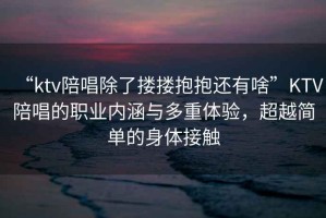 “ktv陪唱除了摟摟抱抱還有啥”KTV陪唱的職業(yè)內(nèi)涵與多重體驗(yàn)，超越簡單的身體接觸