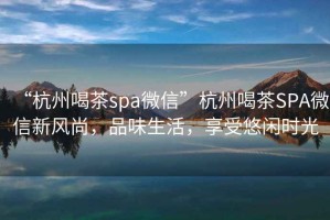“杭州喝茶spa微信”杭州喝茶SPA微信新風(fēng)尚，品味生活，享受悠閑時光