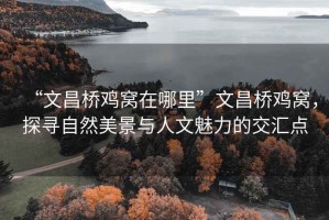 “文昌橋雞窩在哪里”文昌橋雞窩，探尋自然美景與人文魅力的交匯點