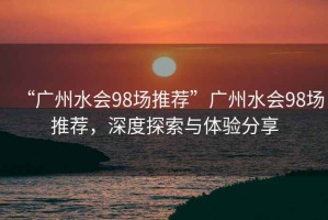 “廣州水會98場推薦”廣州水會98場推薦，深度探索與體驗分享