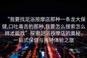 “我要找足浴按摩店那種一條龍大保健,口吐毒舌的那種,我要怎么搜索怎么樣才能找”探索足浴按摩店的奧秘，一站式保健與獨特體驗之旅