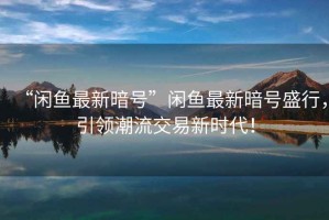 “閑魚最新暗號”閑魚最新暗號盛行，引領潮流交易新時代！