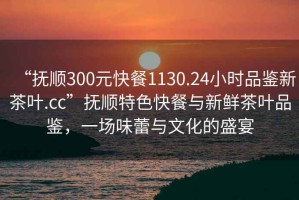 “撫順300元快餐1130.24小時品鑒新茶葉.cc”撫順特色快餐與新鮮茶葉品鑒，一場味蕾與文化的盛宴