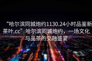 “哈爾濱同城炮約1130.24小時品鑒新茶葉.cc”哈爾濱同城炮約，一場文化與品茶的交融盛宴