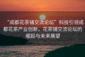 “成都花茶鋪交流論壇”科技引領(lǐng)成都花茶產(chǎn)業(yè)創(chuàng)新，花茶鋪交流論壇的崛起與未來展望