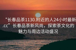 “長春品茶1130.附近的人24小時最新.cc”長春品茶新風(fēng)尚，探索茶文化的魅力與周邊活動盛況