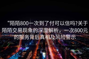 “陌陌800一次到了付可以信嗎?關(guān)于陌陌交易現(xiàn)象的深度解析，一次800元的服務(wù)背后真相及風(fēng)險警示