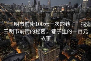 “三明市前街100元一次的巷子”探索三明市前街的秘密，巷子里的一百元故事