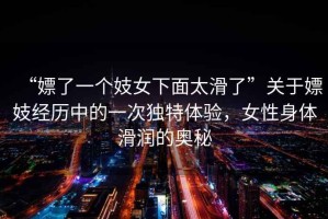 “嫖了一個妓女下面太滑了”關(guān)于嫖妓經(jīng)歷中的一次獨特體驗，女性身體滑潤的奧秘