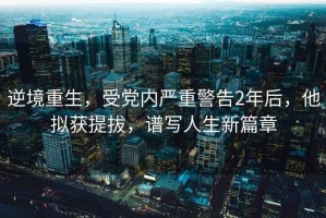 逆境重生，受黨內(nèi)嚴重警告2年后，他擬獲提拔，譜寫人生新篇章