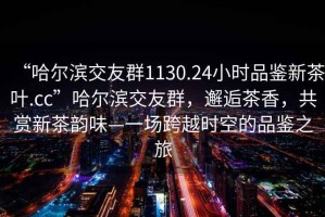 “哈爾濱交友群1130.24小時(shí)品鑒新茶葉.cc”哈爾濱交友群，邂逅茶香，共賞新茶韻味—一場(chǎng)跨越時(shí)空的品鑒之旅