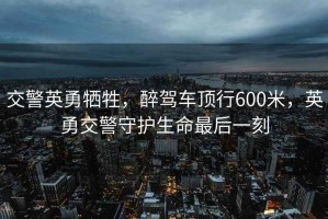 交警英勇犧牲，醉駕車頂行600米，英勇交警守護(hù)生命最后一刻
