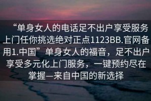 “單身女人的電話足不出戶享受服務上門任你挑選絕對正點1123BB.官網(wǎng)備用1.中國”單身女人的福音，足不出戶享受多元化上門服務，一鍵預約盡在掌握—來自中國的新選擇