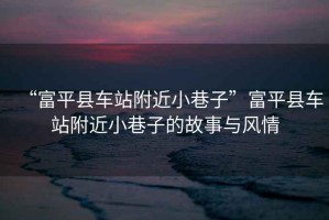 “富平縣車站附近小巷子”富平縣車站附近小巷子的故事與風(fēng)情
