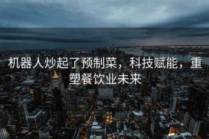 機器人炒起了預(yù)制菜，科技賦能，重塑餐飲業(yè)未來