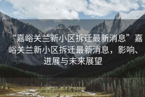 “嘉峪關(guān)蘭新小區(qū)拆遷最新消息”嘉峪關(guān)蘭新小區(qū)拆遷最新消息，影響、進(jìn)展與未來(lái)展望