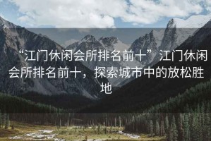 “江門休閑會所排名前十”江門休閑會所排名前十，探索城市中的放松勝地