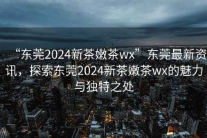 “東莞2024新茶嫩茶wx”東莞最新資訊，探索東莞2024新茶嫩茶wx的魅力與獨特之處