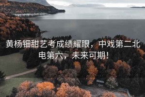 黃楊鈿甜藝考成績耀眼，中戲第二北電第六，未來可期！