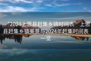 “2024上思縣趕集鄉(xiāng)鎮(zhèn)時間表”上思縣趕集鄉(xiāng)鎮(zhèn)美景與2024年趕集時間表一覽