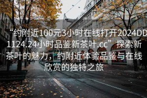 “約附近100元3小時在線打開2024DD1124.24小時品鑒新茶葉.cc”探索新茶葉的魅力，約附近體驗(yàn)品鑒與在線欣賞的獨(dú)特之旅