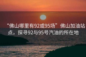 “佛山哪里有92或95場(chǎng)”佛山加油站點(diǎn)，探尋92與95號(hào)汽油的所在地