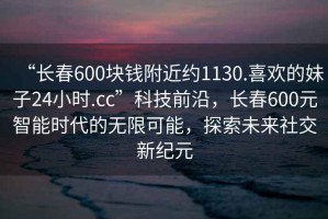 “長(zhǎng)春600塊錢(qián)附近約1130.喜歡的妹子24小時(shí).cc”科技前沿，長(zhǎng)春600元智能時(shí)代的無(wú)限可能，探索未來(lái)社交新紀(jì)元