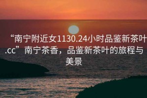 “南寧附近女1130.24小時(shí)品鑒新茶葉.cc”南寧茶香，品鑒新茶葉的旅程與美景