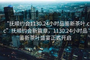 “撫順約會(huì)1130.24小時(shí)品鑒新茶葉.cc”撫順約會(huì)新篇章，1130.24小時(shí)品鑒新茶葉盛宴正式開(kāi)啟