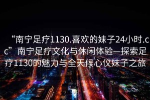 “南寧足療1130.喜歡的妹子24小時(shí).cc”南寧足療文化與休閑體驗(yàn)—探索足療1130的魅力與全天候心儀妹子之旅